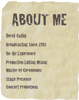 About me

Derek Cutlip
Broadcasting Since 1983
On-Air Experience

Production Editing Mixing
Master of Ceremonies
Stage Presence
Concert Promotions